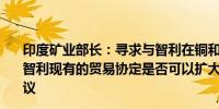 印度矿业部长：寻求与智利在铜和锂方面的合作正在研究与智利现有的贸易协定是否可以扩大包括政府间的关键矿产协议