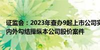 证监会：2023年查办9起上市公司实际控制人、高管与游资内外勾结操纵本公司股价案件