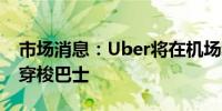 市场消息：Uber将在机场和音乐会场馆推出穿梭巴士