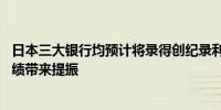 日本三大银行均预计将录得创纪录利润 负利率时代结束为业绩带来提振