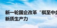 新一轮国企改革“棋至中盘” 央企加快发展新质生产力