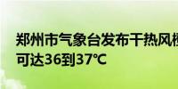 郑州市气象台发布干热风橙色预警 最高气温可达36到37℃