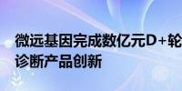 微远基因完成数亿元D+轮融资加速病原精准诊断产品创新