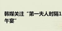 韩媒关注“第一夫人时隔153天公开露面出席午宴”