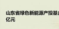 山东省绿色新能源产投基金成立 出资额100亿元