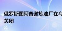 俄罗斯图阿普谢炼油厂在乌克兰无人机袭击后关闭