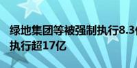 绿地集团等被强制执行8.3亿 绿地集团累计被执行超17亿