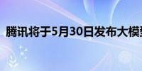 腾讯将于5月30日发布大模型App“元宝” 