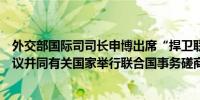 外交部国际司司长申博出席“捍卫联合国宪章之友小组”会议并同有关国家举行联合国事务磋商