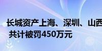 长城资产上海、深圳、山西分公司收监管罚单 共计被罚450万元