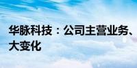 华脉科技：公司主营业务、主要产品未发生重大变化