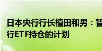 日本央行行长植田和男：暂无立即出售日本央行ETF持仓的计划