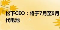 松下CEO：将于7月至9月当季开始生产下一代电池