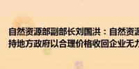 自然资源部副部长刘国洪：自然资源部准备出台政策明确支持地方政府以合理价格收回企业无力继续开发的闲置土地