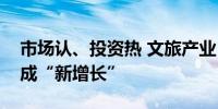 市场认、投资热 文旅产业“新升级”切实形成“新增长”