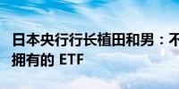 日本央行行长植田和男：不考虑立即出售我们拥有的 ETF