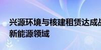 兴源环境与核建租赁达成战略合作 共同布局新能源领域