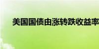 美国国债由涨转跌收益率刷新日内高点