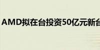 AMD拟在台投资50亿元新台币设立研发中心