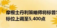 摩根士丹利策略师将标普500指数12个月目标位上调至5,400点