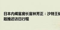 日本内阁官房长官林芳正：沙特王储因国王萨勒曼的健康问题推迟访日行程