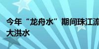 今年“龙舟水”期间珠江流域北江可能发生较大洪水