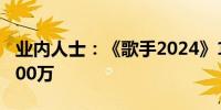 业内人士：《歌手2024》15秒广告位报价9000万