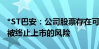 *ST巴安：公司股票存在可能因股价低于面值被终止上市的风险