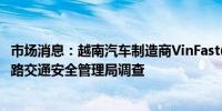 市场消息：越南汽车制造商VinFast(VFS.O)接受美国国家公路交通安全管理局调查