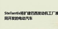 Stellantis将扩建巴西发动机工厂准备在南美推出与零跑共同开发的电动汽车