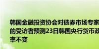 韩国金融投资协会对债券市场专家进行的一项调查显示98%的受访者预测23日韩国央行货币政策委员会会议上将维持利率不变