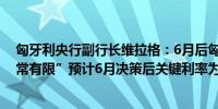 匈牙利央行副行长维拉格：6月后匈牙利降息空间“非常非常有限”预计6月决策后关键利率为6.75%-7%