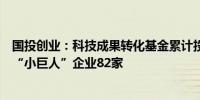 国投创业：科技成果转化基金累计投资培育国家级专精特新“小巨人”企业82家