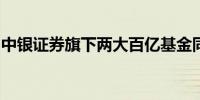 中银证券旗下两大百亿基金同日变更基金经理