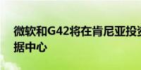 微软和G42将在肯尼亚投资10亿美元建设数据中心