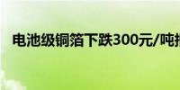 电池级铜箔下跌300元/吨报103900元/吨