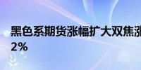 黑色系期货涨幅扩大双焦涨超3%铁矿石涨超2%