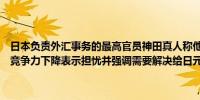 日本负责外汇事务的最高官员神田真人称他对日本与其他国家相比国家竞争力下降表示担忧并强调需要解决给日元带来压力的结构性问题