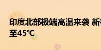 印度北部极端高温来袭 新德里气温连日飙升至45℃