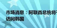 市场消息：阿联酋总统将于5月28日至29日访问韩国