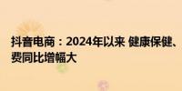 抖音电商：2024年以来 健康保健、汽车用品、3C数码等消费同比增幅大