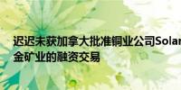 迟迟未获加拿大批准铜业公司Solaris Resources放弃与紫金矿业的融资交易