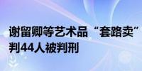 谢留卿等艺术品“套路卖”特大诈骗案二审宣判44人被判刑