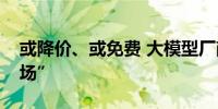 或降价、或免费 大模型厂商角逐转向“抢市场”