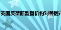 英国反垄断监管机构对兽医市场展开正式调查