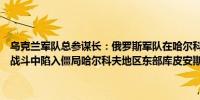 乌克兰军队总参谋长：俄罗斯军队在哈尔科夫地区沃夫恰恩斯克的街头战斗中陷入僵局哈尔科夫地区东部库皮安斯克战线形势严峻