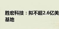 胜宏科技：拟不超2.6亿美元在越南投建生产基地