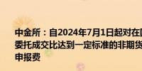 中金所：自2024年7月1日起对在国债期货合约上信息量和委托成交比达到一定标准的非期货公司会员、客户收取梯度申报费