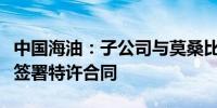 中国海油：子公司与莫桑比克国家石油公司等签署特许合同