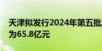 天津拟发行2024年第五批政府债券合计规模为65.8亿元